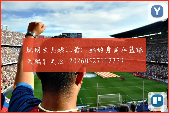 姚明女儿姚沁蕾：她的身高和篮球天赋引关注_20260527112239