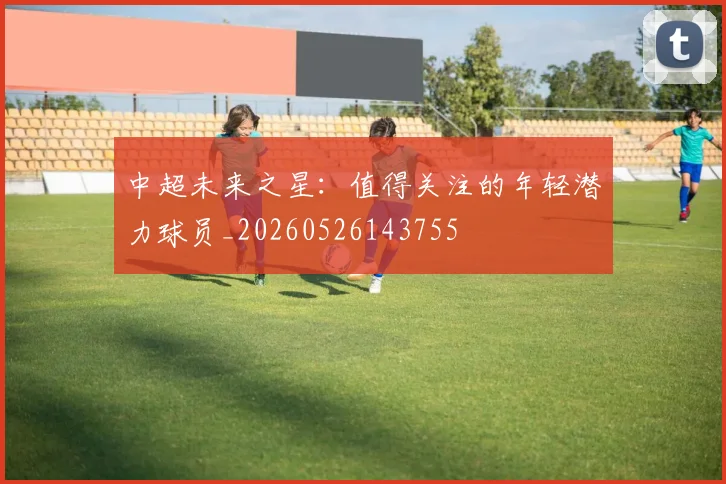 中超未来之星:值得关注的年轻潜力球员_20260526143755