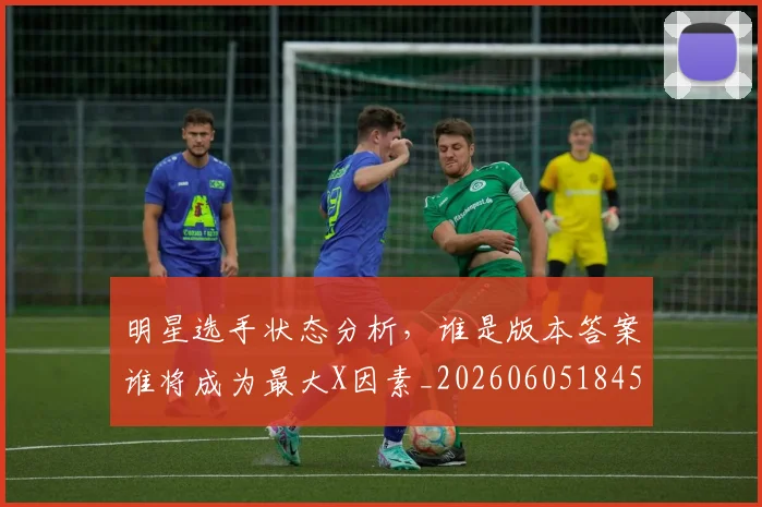 明星选手状态分析,谁是版本答案谁将成为最大X因素_20260605184556