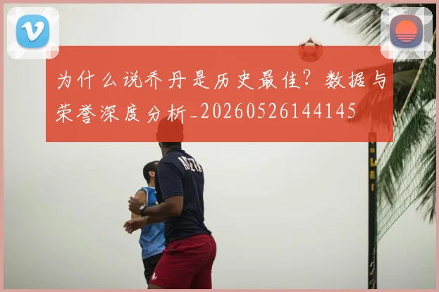 为什么说乔丹是历史最佳?数据与荣誉深度分析_20260526144145