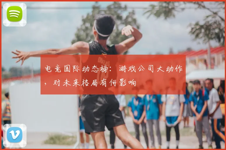 电竞国际动态榜:游戏公司大动作,对未来格局有何影响