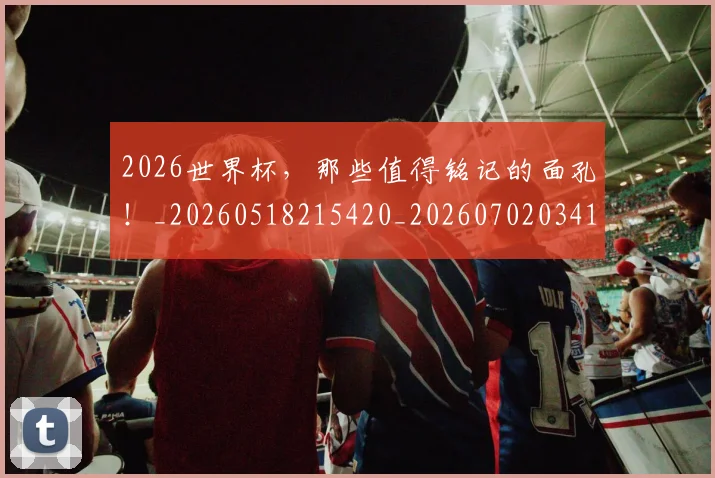 2026世界杯，那些值得铭记的面孔！_20260518215420_20260702034124