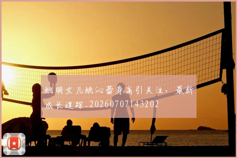 姚明女儿姚沁蕾身高引关注，最新成长追踪_20260707143202