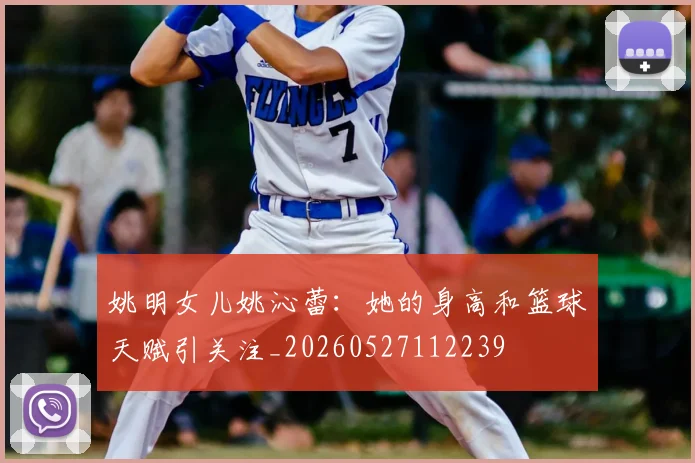 姚明女儿姚沁蕾:她的身高和篮球天赋引关注_20260527112239