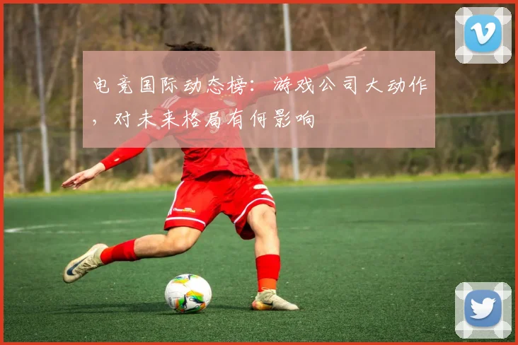 电竞国际动态榜：游戏公司大动作，对未来格局有何影响