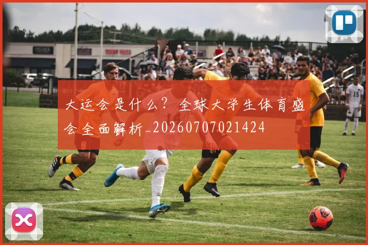 大运会是什么？全球大学生体育盛会全面解析_20260707021424