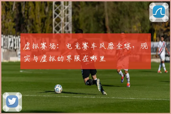 虚拟赛场：电竞赛车风靡全球，现实与虚拟的界限在哪里
