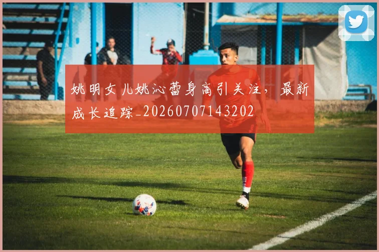 姚明女儿姚沁蕾身高引关注,最新成长追踪_20260707143202