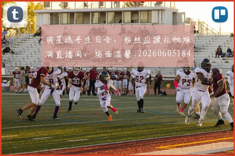明星选手生日会，粉丝应援礼物堆满直播间，场面温馨_20260605184558